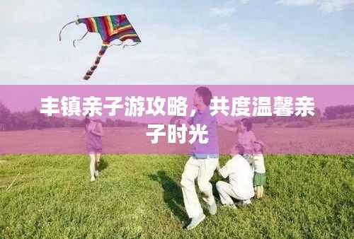 丰镇亲子游攻略,共度温馨亲子时光