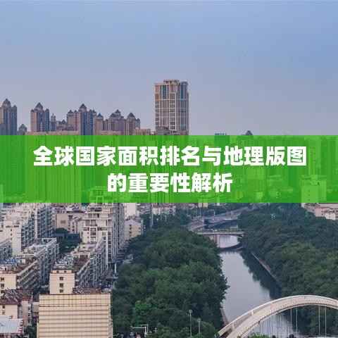全球国家面积排名与地理版图的重要性解析