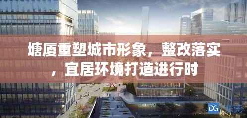 塘厦重塑城市形象,整改落实,宜居环境打造进行时