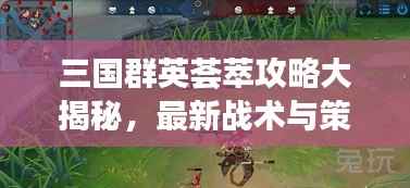 三国群英荟萃攻略大揭秘,最新战术与策略解析!